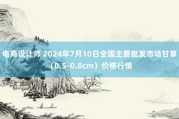 电商设计师 2024年7月10日全国主要批发市场甘草（0.5-0.8cm）价格行情