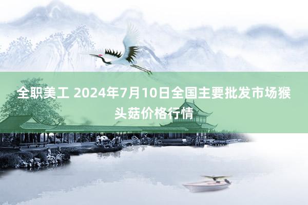 全职美工 2024年7月10日全国主要批发市场猴头菇价格行情