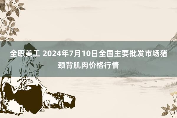 全职美工 2024年7月10日全国主要批发市场猪颈背肌肉价格行情