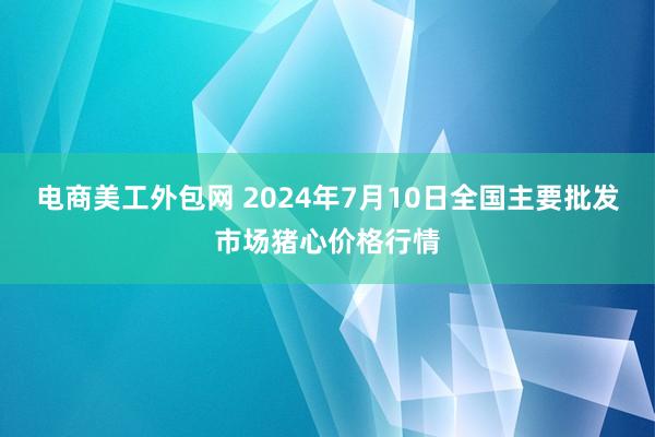 电商美工外包网 2024年7月10日全国主要批发市场猪心价格行情