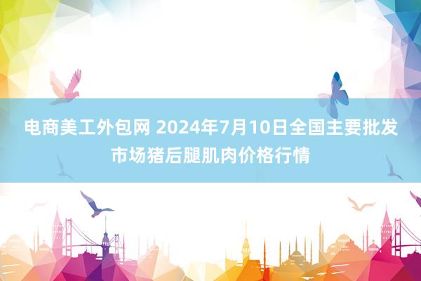 电商美工外包网 2024年7月10日全国主要批发市场猪后腿肌肉价格行情