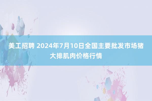 美工招聘 2024年7月10日全国主要批发市场猪大排肌肉价格行情