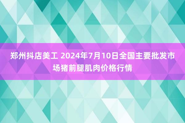 郑州抖店美工 2024年7月10日全国主要批发市场猪前腿肌肉价格行情