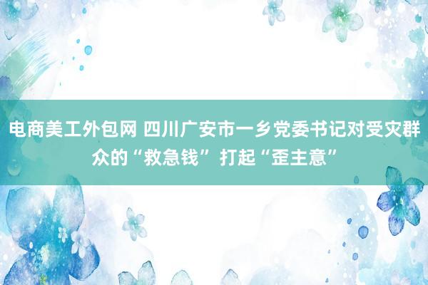 电商美工外包网 四川广安市一乡党委书记对受灾群众的“救急钱” 打起“歪主意”